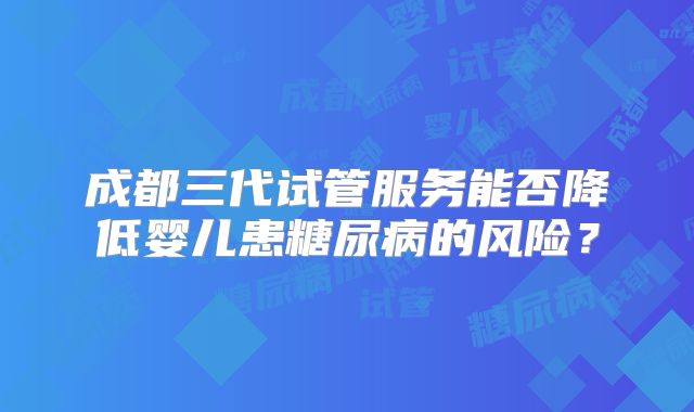 成都三代试管服务能否降低婴儿患糖尿病的风险？