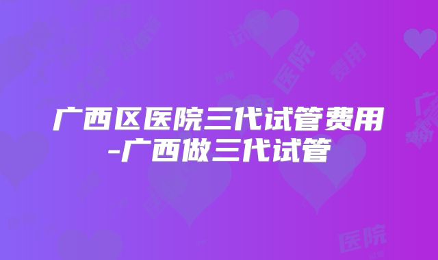 广西区医院三代试管费用-广西做三代试管