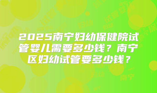 2025南宁妇幼保健院试管婴儿需要多少钱?南宁区妇幼试管要多少钱?