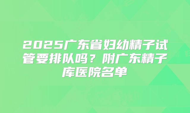 2025广东省妇幼精子试管要排队吗？附广东精子库医院名单