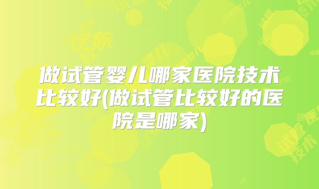 做试管婴儿哪家医院技术比较好(做试管比较好的医院是哪家)