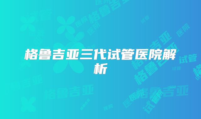 格鲁吉亚三代试管医院解析
