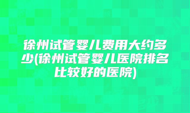 徐州试管婴儿费用大约多少(徐州试管婴儿医院排名比较好的医院)