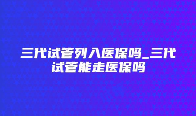 三代试管列入医保吗_三代试管能走医保吗