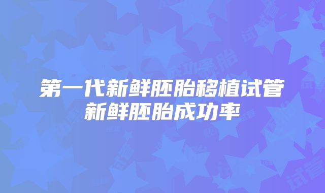 第一代新鲜胚胎移植试管新鲜胚胎成功率