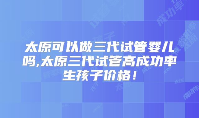 太原可以做三代试管婴儿吗,太原三代试管高成功率生孩子价格！