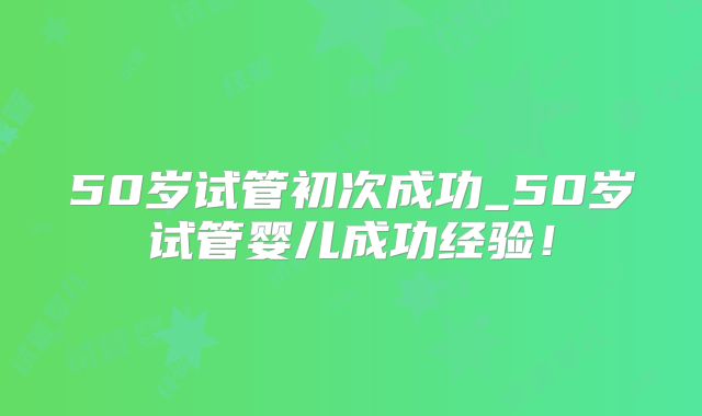 50岁试管初次成功_50岁试管婴儿成功经验!
