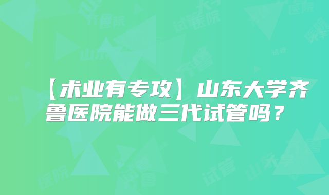 【术业有专攻】山东大学齐鲁医院能做三代试管吗?