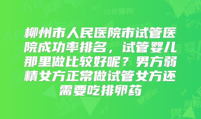 柳州市人民医院市试管医院成功率排名，试管婴儿那里做比较好呢？男方弱精女方正常做试管女方还需要吃排卵药