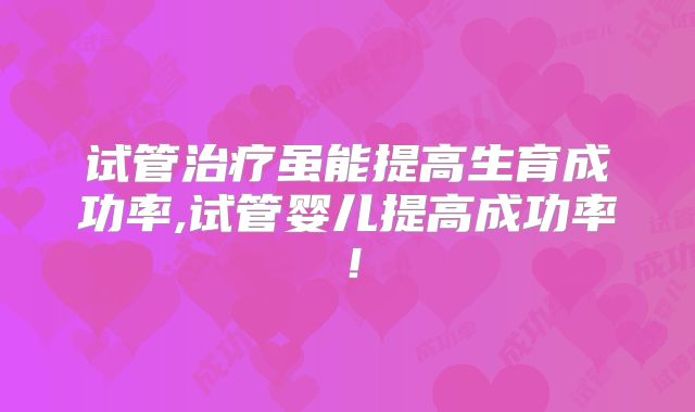 试管治疗虽能提高生育成功率,试管婴儿提高成功率!