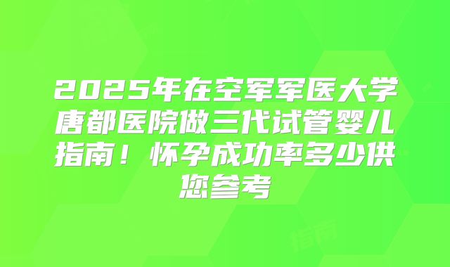 2025年在空军军医大学唐都医院做三代试管婴儿指南!怀孕成功率多少供您参考