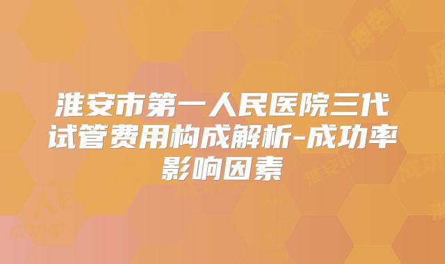 淮安市第一人民医院三代试管费用构成解析-成功率影响因素
