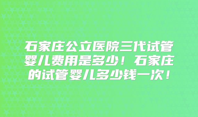 石家庄公立医院三代试管婴儿费用是多少!石家庄的试管婴儿多少钱一次!
