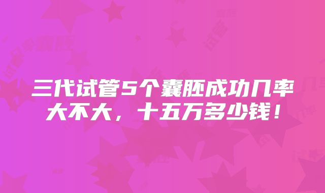 三代试管5个囊胚成功几率大不大，十五万多少钱！