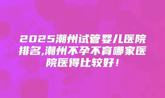 2025潮州试管婴儿医院排名,潮州不孕不育哪家医院医得比较好！