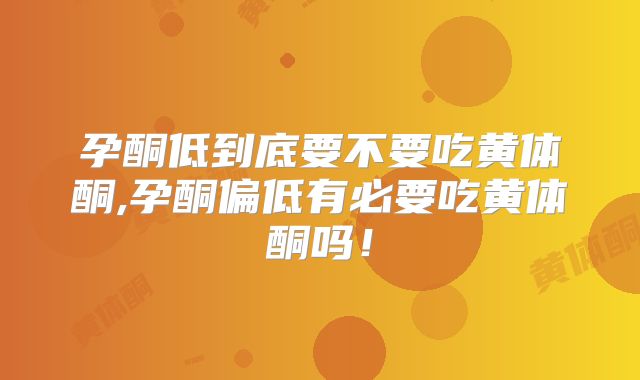 孕酮低到底要不要吃黄体酮,孕酮偏低有必要吃黄体酮吗！