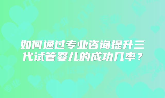 如何通过专业咨询提升三代试管婴儿的成功几率？