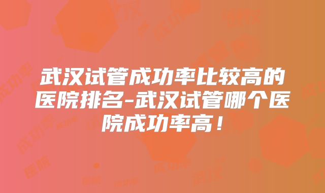 武汉试管成功率比较高的医院排名-武汉试管哪个医院成功率高！