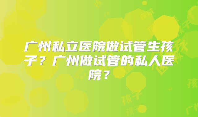 广州私立医院做试管生孩子？广州做试管的私人医院？