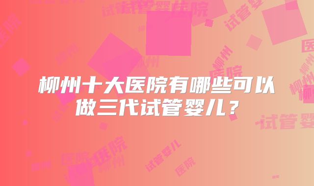 柳州十大医院有哪些可以做三代试管婴儿?