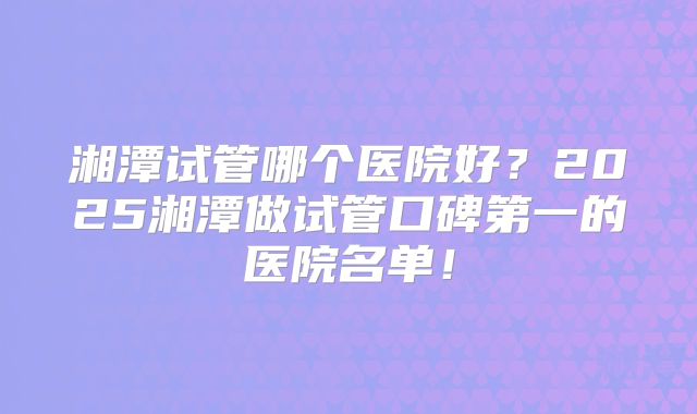 湘潭试管哪个医院好？2025湘潭做试管口碑第一的医院名单！
