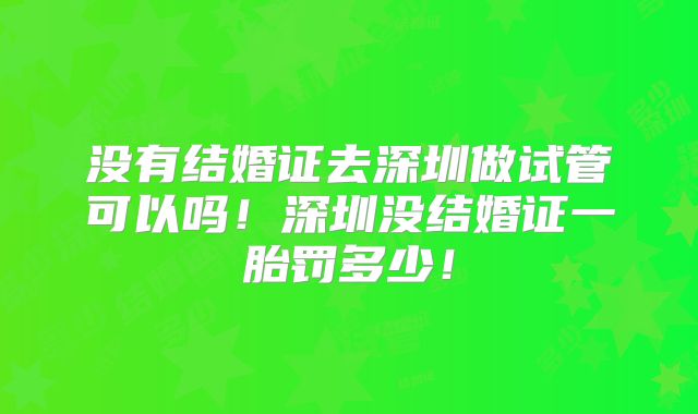 没有结婚证去深圳做试管可以吗!深圳没结婚证一胎罚多少!