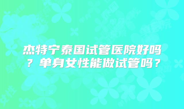 杰特宁泰国试管医院好吗？单身女性能做试管吗？