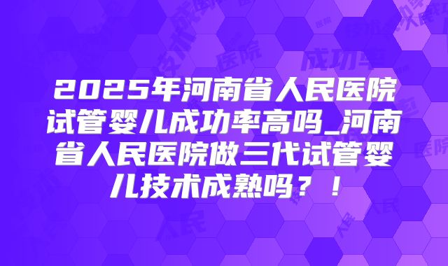 2025年河南省人民医院试管婴儿成功率高吗_河南省人民医院做三代试管婴儿技术成熟吗？！