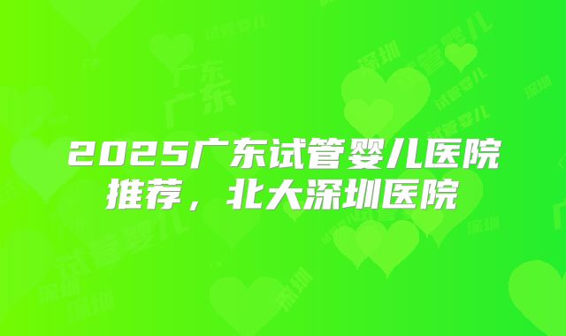 2025广东试管婴儿医院推荐，北大深圳医院