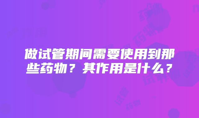 做试管期间需要使用到那些药物？其作用是什么？