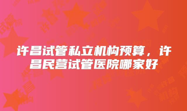许昌试管私立机构预算，许昌民营试管医院哪家好