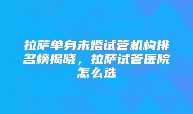 拉萨单身未婚试管机构排名榜揭晓，拉萨试管医院怎么选