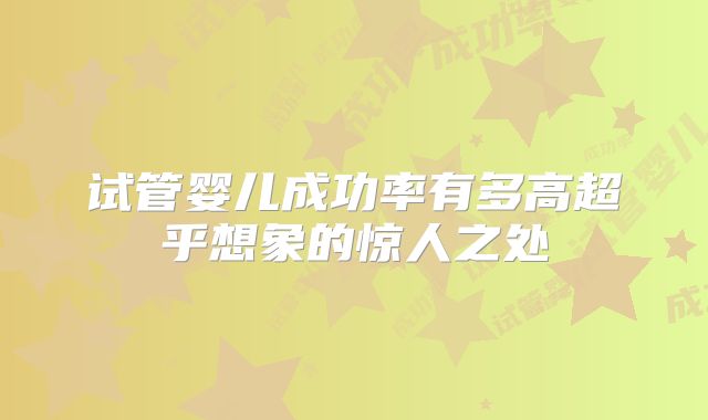 试管婴儿成功率有多高超乎想象的惊人之处