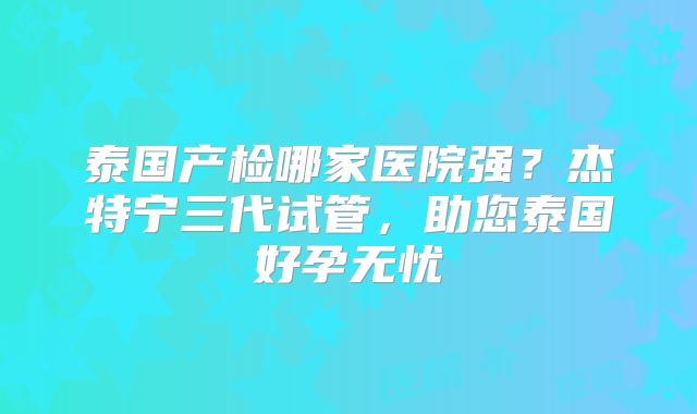 泰国产检哪家医院强？杰特宁三代试管，助您泰国好孕无忧