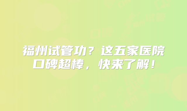 福州试管功?这五家医院口碑超棒,快来了解!