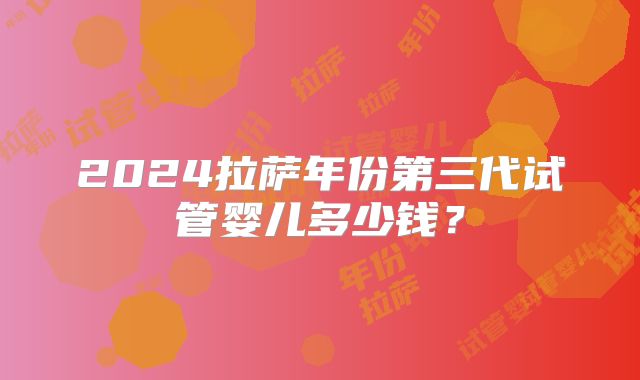 2024拉萨年份第三代试管婴儿多少钱？