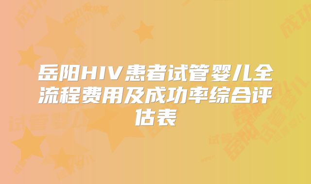 岳阳HIV患者试管婴儿全流程费用及成功率综合评估表