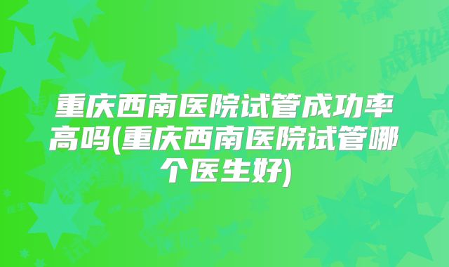 重庆西南医院试管成功率高吗(重庆西南医院试管哪个医生好)