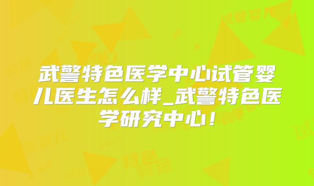 武警特色医学中心试管婴儿医生怎么样_武警特色医学研究中心！