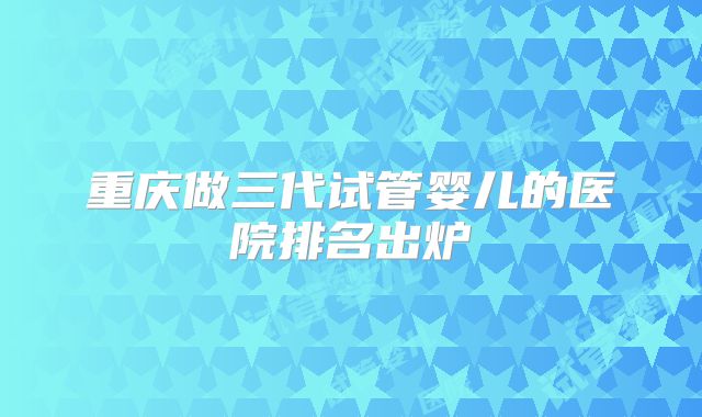 重庆做三代试管婴儿的医院排名出炉