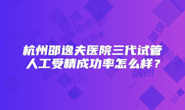 杭州邵逸夫医院三代试管人工受精成功率怎么样?