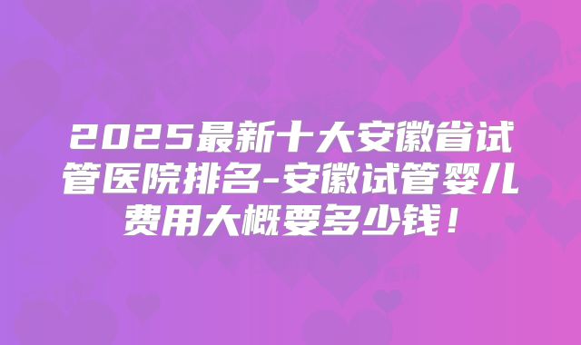 2025最新十大安徽省试管医院排名-安徽试管婴儿费用大概要多少钱！