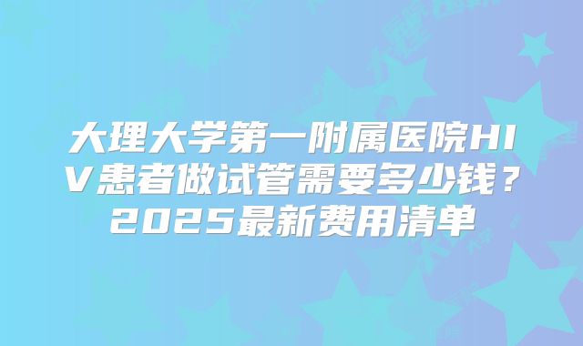 大理大学第一附属医院HIV患者做试管需要多少钱？2025最新费用清单