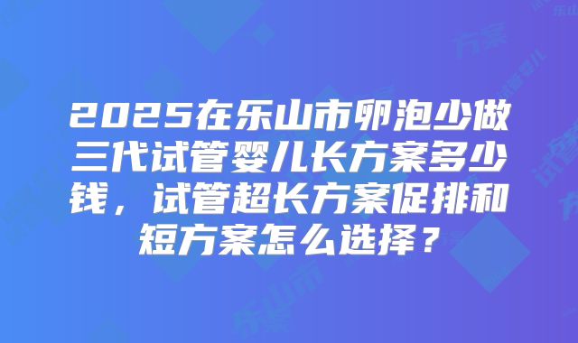 2025在乐山市卵泡少做三代试管婴儿长方案多少钱,试管超长方案促排和短方案怎么选择?
