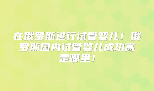 在俄罗斯进行试管婴儿！俄罗斯国内试管婴儿成功高是哪里！