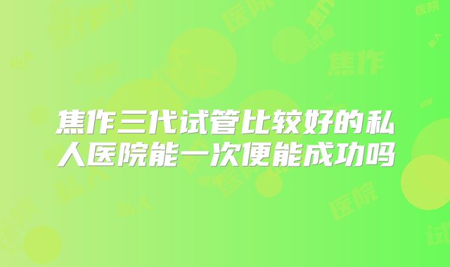焦作三代试管比较好的私人医院能一次便能成功吗