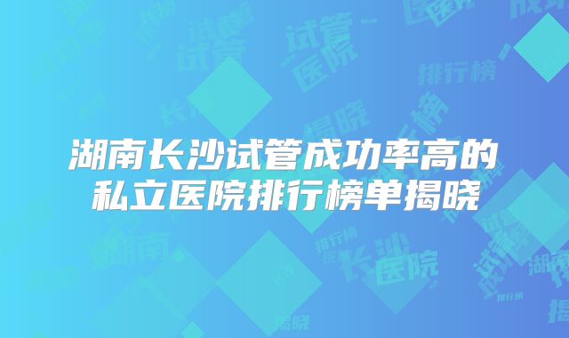 湖南长沙试管成功率高的私立医院排行榜单揭晓