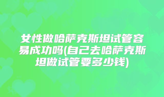 女性做哈萨克斯坦试管容易成功吗(自己去哈萨克斯坦做试管要多少钱)