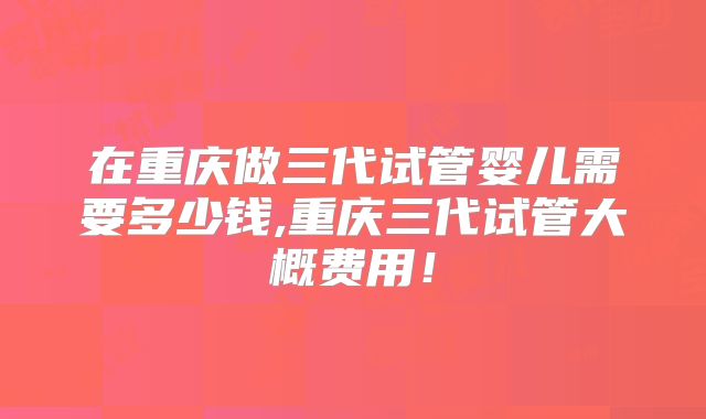 在重庆做三代试管婴儿需要多少钱,重庆三代试管大概费用!