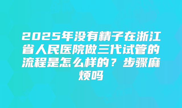 2025年没有精子在浙江省人民医院做三代试管的流程是怎么样的?步骤麻烦吗